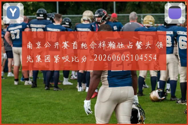 南京公开赛首轮佘梓瀚独占鳌头 领先集团紧咬比分_20260605104554