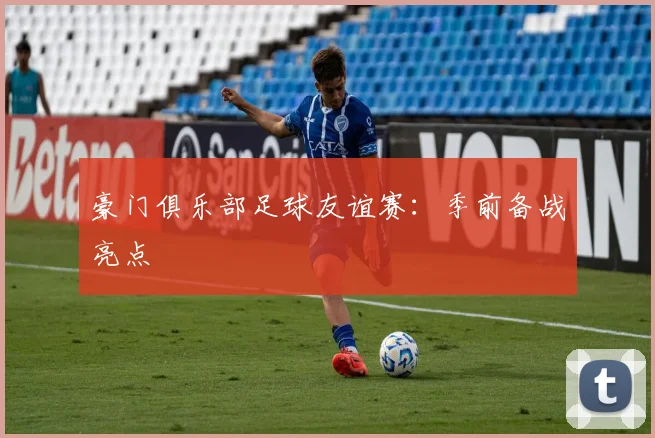 豪门俱乐部足球友谊赛:季前备战亮点