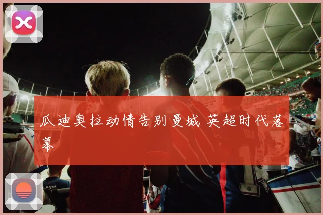 瓜迪奥拉动情告别曼城 英超时代落幕