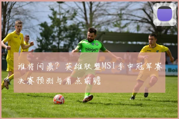 谁将问鼎？英雄联盟MSI季中冠军赛决赛预测与看点前瞻