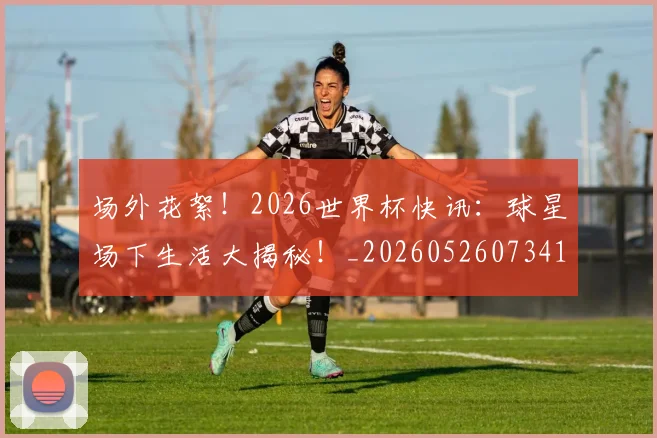 场外花絮！2026世界杯快讯：球星场下生活大揭秘！_20260526073416