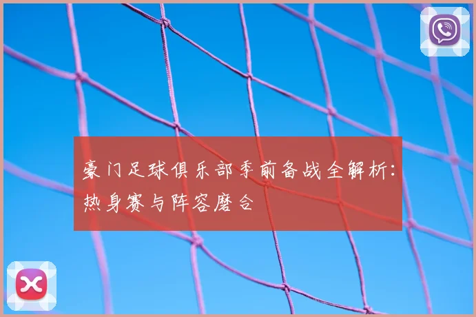 豪门足球俱乐部季前备战全解析：热身赛与阵容磨合