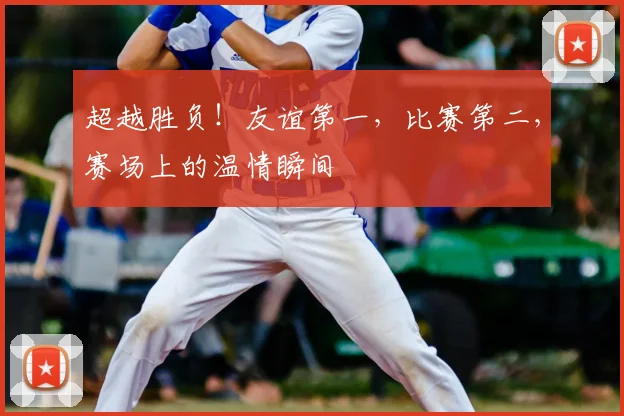 超越胜负！友谊第一，比赛第二，赛场上的温情瞬间