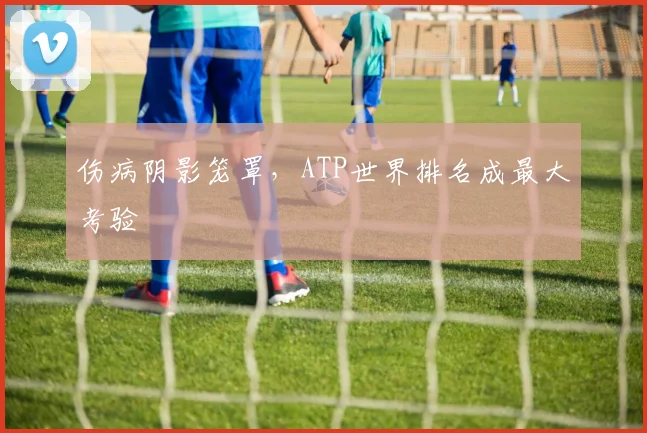 伤病阴影笼罩,ATP世界排名成最大考验