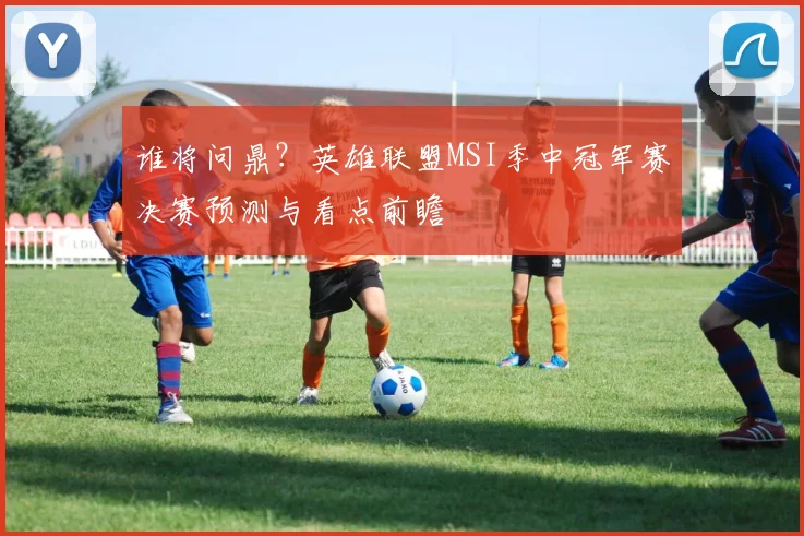 谁将问鼎?英雄联盟MSI季中冠军赛决赛预测与看点前瞻