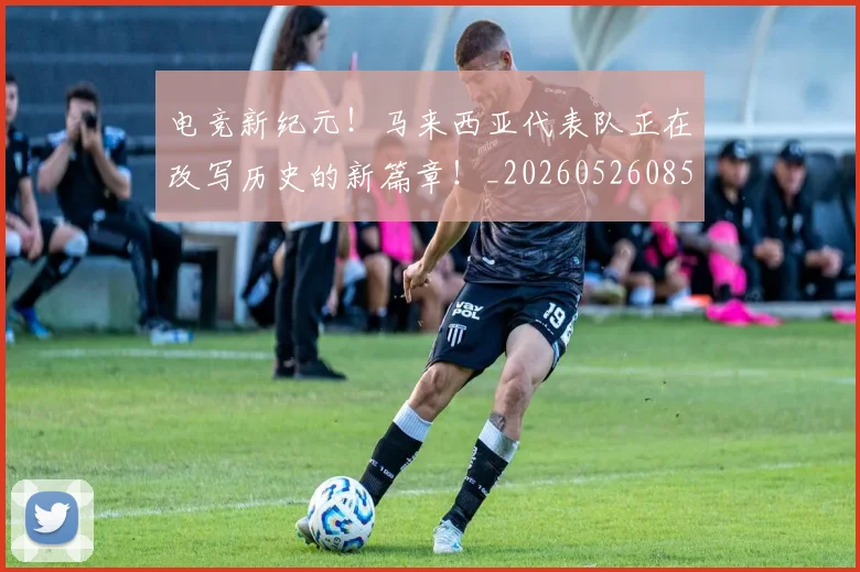 电竞新纪元！马来西亚代表队正在改写历史的新篇章！_20260526085926