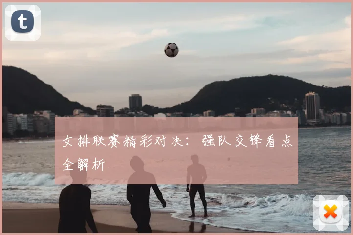 女排联赛精彩对决：强队交锋看点全解析