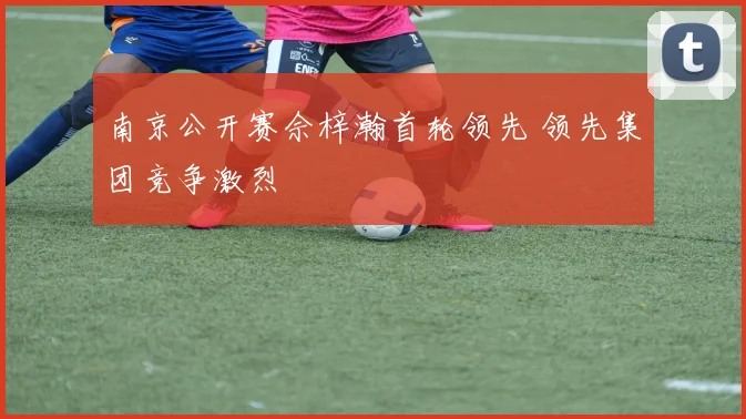 南京公开赛佘梓瀚首轮领先 领先集团竞争激烈