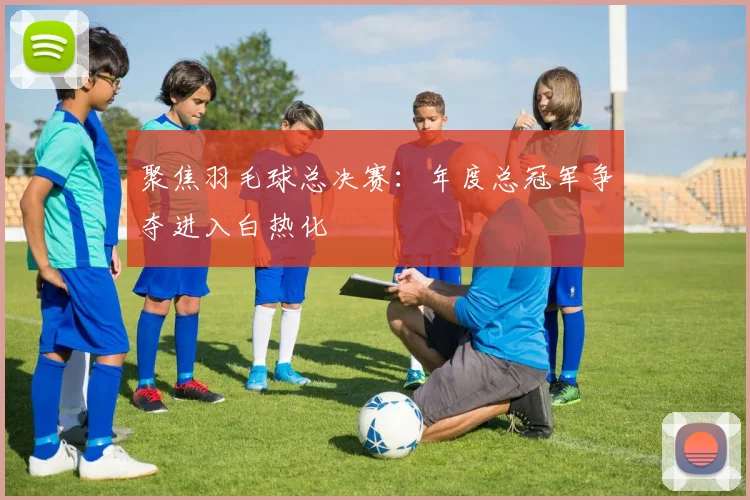 聚焦羽毛球总决赛：年度总冠军争夺进入白热化