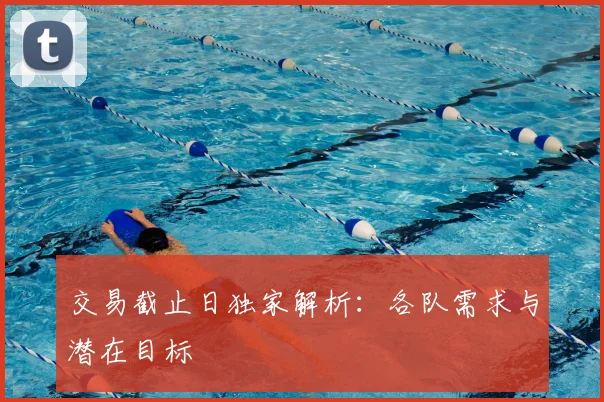 交易截止日独家解析:各队需求与潜在目标
