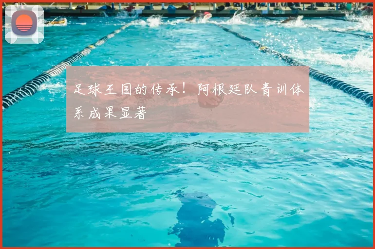 足球王国的传承!阿根廷队青训体系成果显著