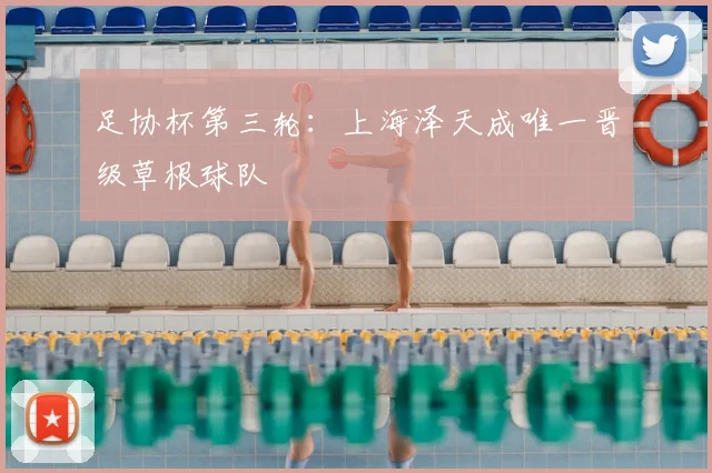 足协杯第三轮：上海泽天成唯一晋级草根球队