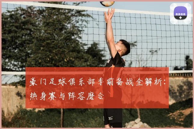 豪门足球俱乐部季前备战全解析:热身赛与阵容磨合