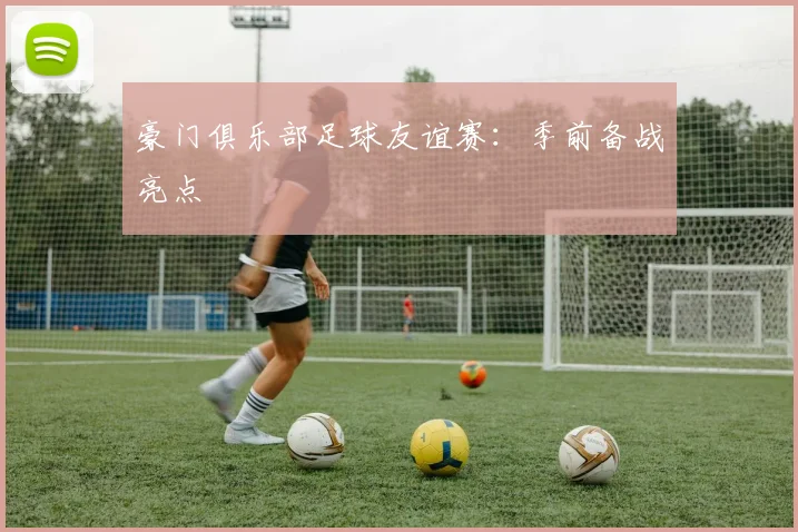 豪门俱乐部足球友谊赛:季前备战亮点