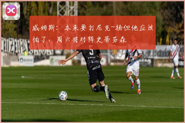 威姆斯：本来要打尼克-杨但他应该怕了，周六将对阵史蒂芬森