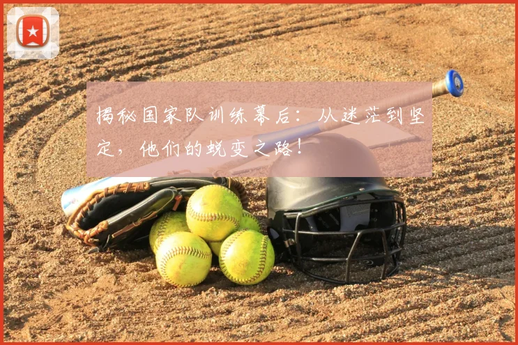 揭秘国家队训练幕后:从迷茫到坚定,他们的蜕变之路!