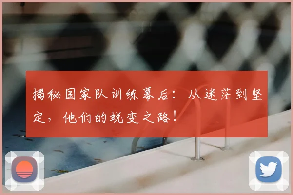 揭秘国家队训练幕后：从迷茫到坚定，他们的蜕变之路！