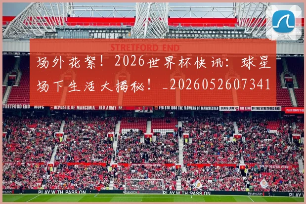 场外花絮！2026世界杯快讯：球星场下生活大揭秘！_20260526073416